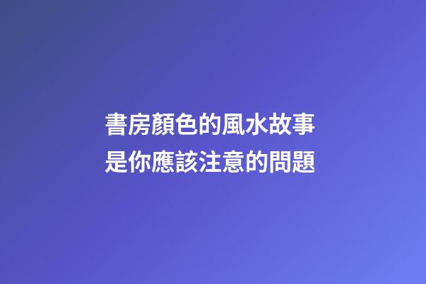 書房顏色的風水故事 是你應該注意的問題